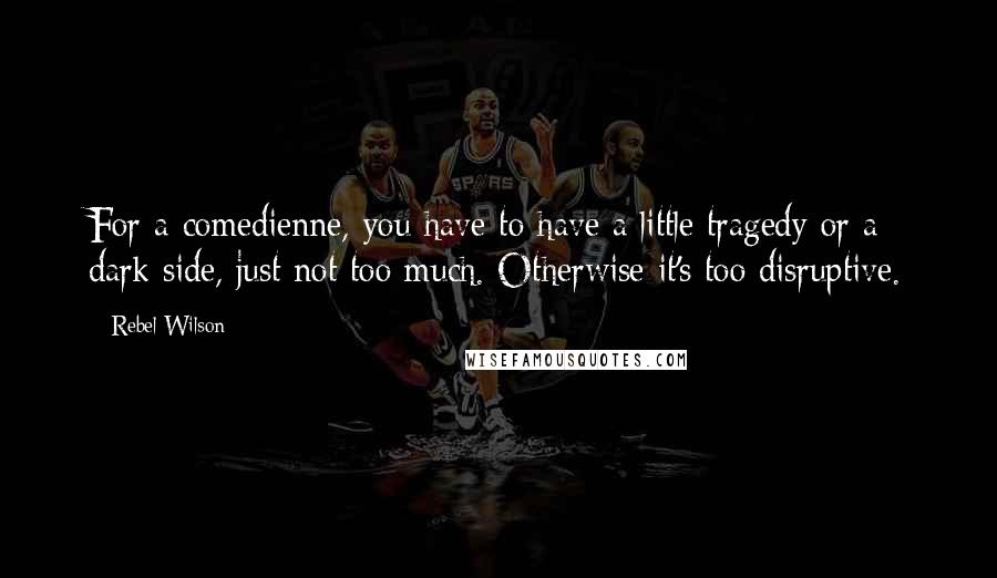 Rebel Wilson Quotes: For a comedienne, you have to have a little tragedy or a dark side, just not too much. Otherwise it's too disruptive.