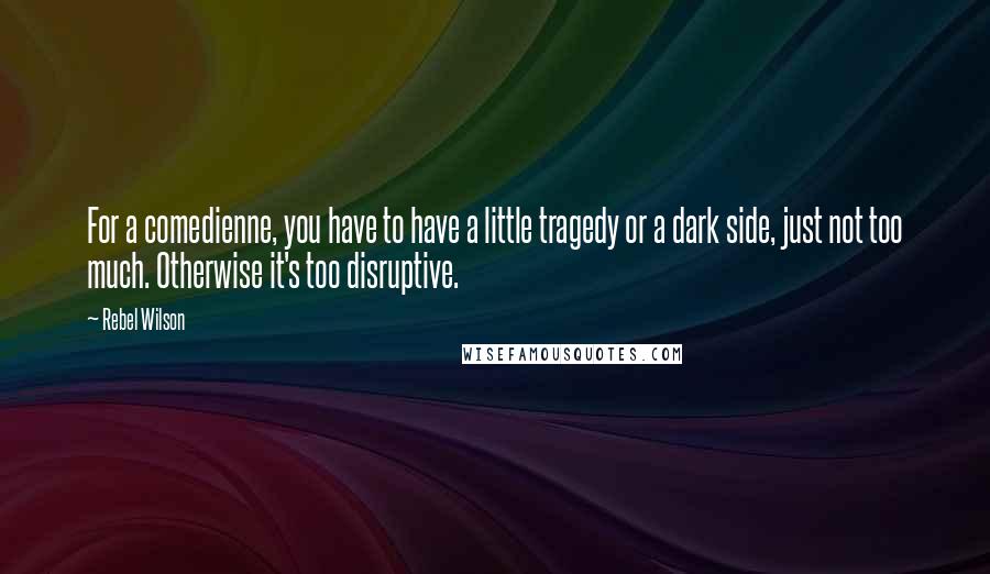 Rebel Wilson Quotes: For a comedienne, you have to have a little tragedy or a dark side, just not too much. Otherwise it's too disruptive.