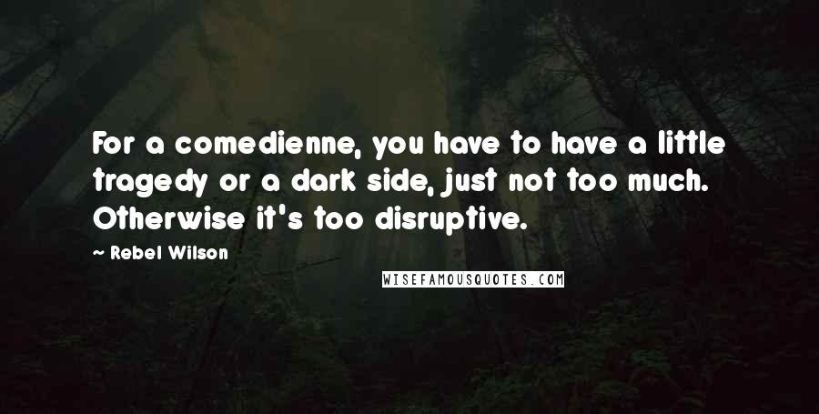 Rebel Wilson Quotes: For a comedienne, you have to have a little tragedy or a dark side, just not too much. Otherwise it's too disruptive.