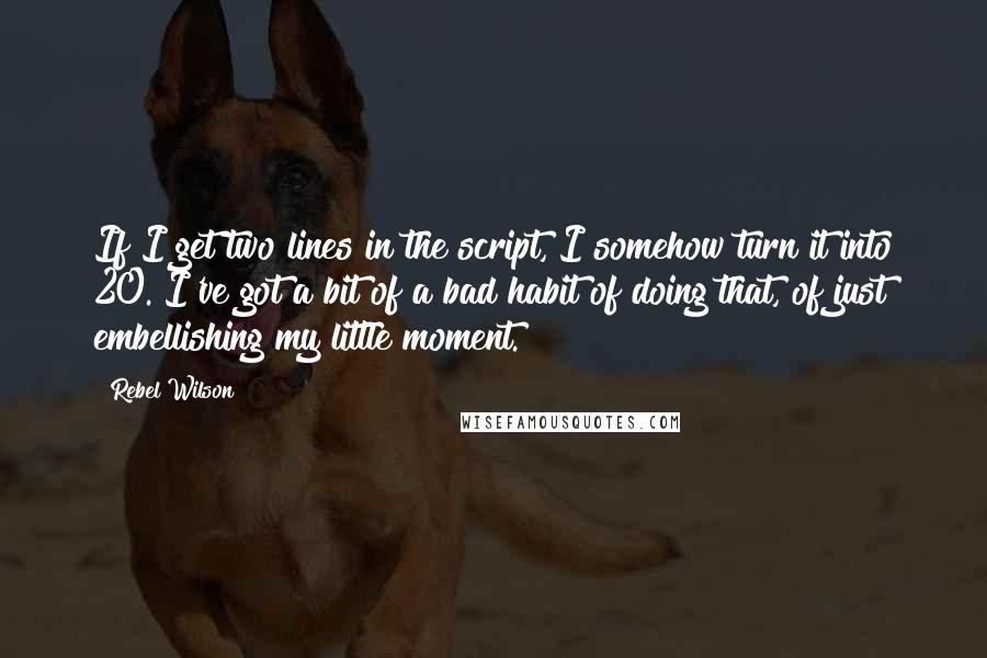 Rebel Wilson Quotes: If I get two lines in the script, I somehow turn it into 20. I've got a bit of a bad habit of doing that, of just embellishing my little moment.