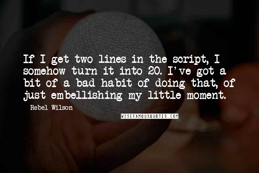 Rebel Wilson Quotes: If I get two lines in the script, I somehow turn it into 20. I've got a bit of a bad habit of doing that, of just embellishing my little moment.