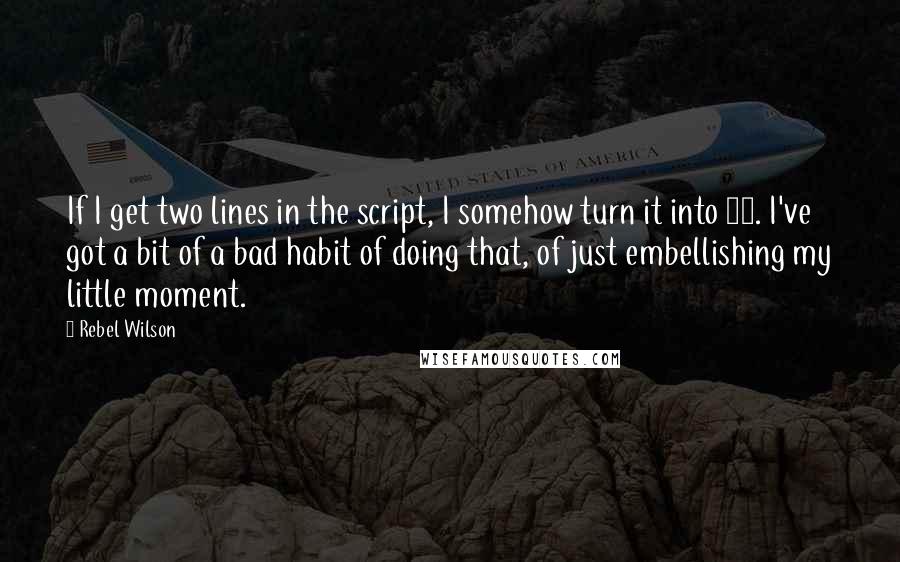 Rebel Wilson Quotes: If I get two lines in the script, I somehow turn it into 20. I've got a bit of a bad habit of doing that, of just embellishing my little moment.