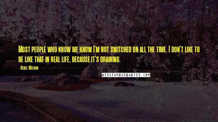 Rebel Wilson Quotes: Most people who know me know I'm not switched on all the time. I don't like to be like that in real life, because it's draining.