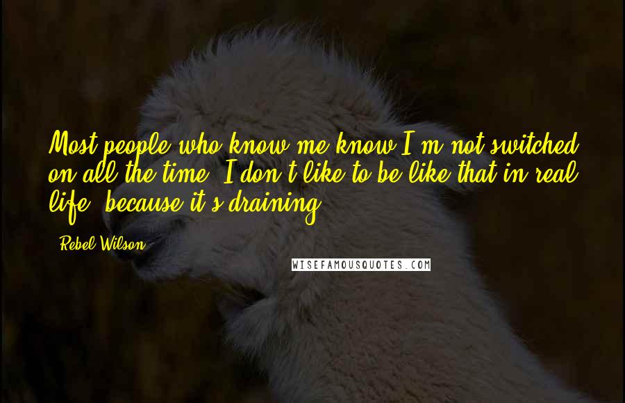 Rebel Wilson Quotes: Most people who know me know I'm not switched on all the time. I don't like to be like that in real life, because it's draining.