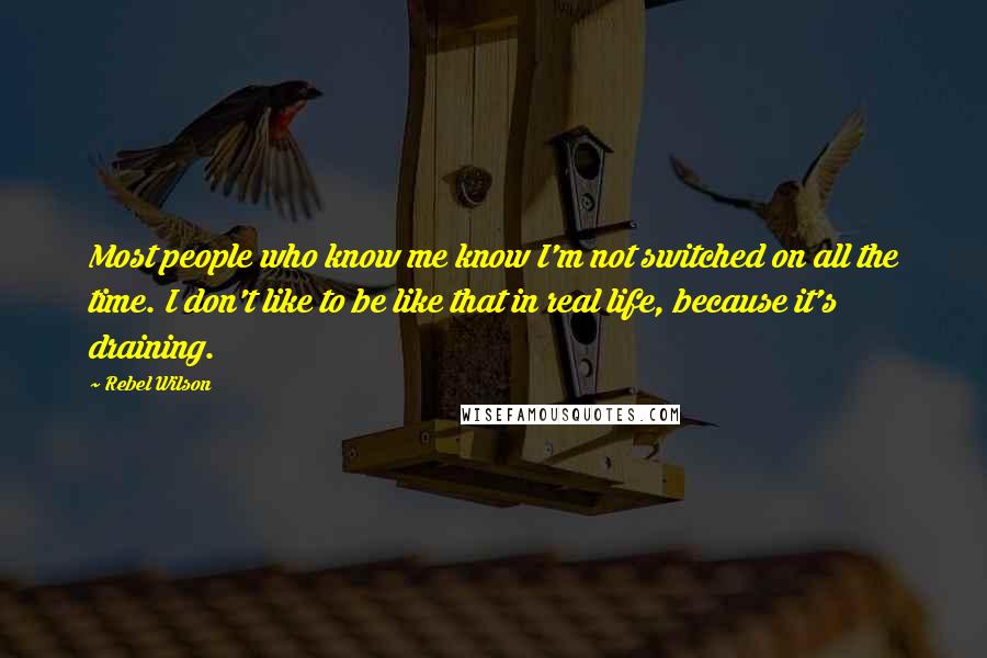 Rebel Wilson Quotes: Most people who know me know I'm not switched on all the time. I don't like to be like that in real life, because it's draining.