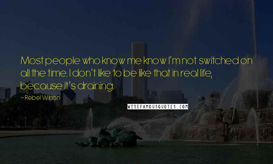 Rebel Wilson Quotes: Most people who know me know I'm not switched on all the time. I don't like to be like that in real life, because it's draining.