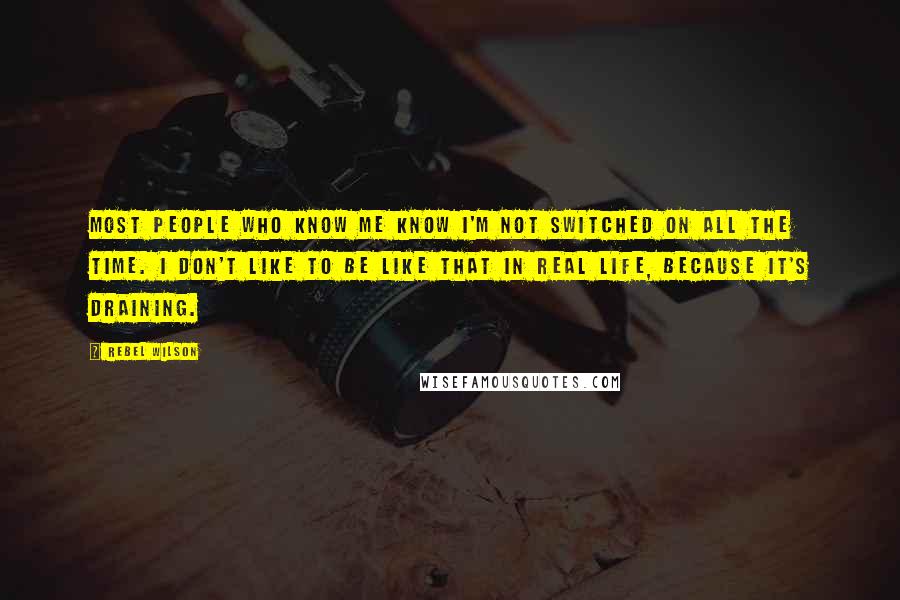 Rebel Wilson Quotes: Most people who know me know I'm not switched on all the time. I don't like to be like that in real life, because it's draining.