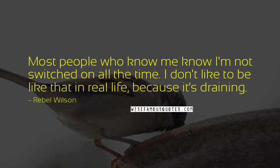 Rebel Wilson Quotes: Most people who know me know I'm not switched on all the time. I don't like to be like that in real life, because it's draining.