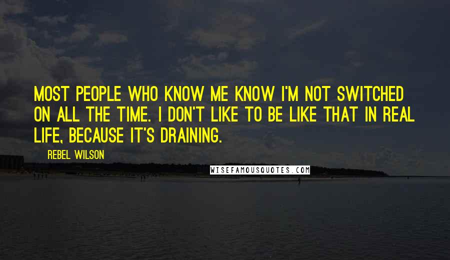 Rebel Wilson Quotes: Most people who know me know I'm not switched on all the time. I don't like to be like that in real life, because it's draining.