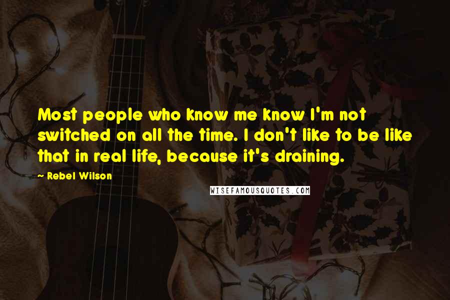 Rebel Wilson Quotes: Most people who know me know I'm not switched on all the time. I don't like to be like that in real life, because it's draining.