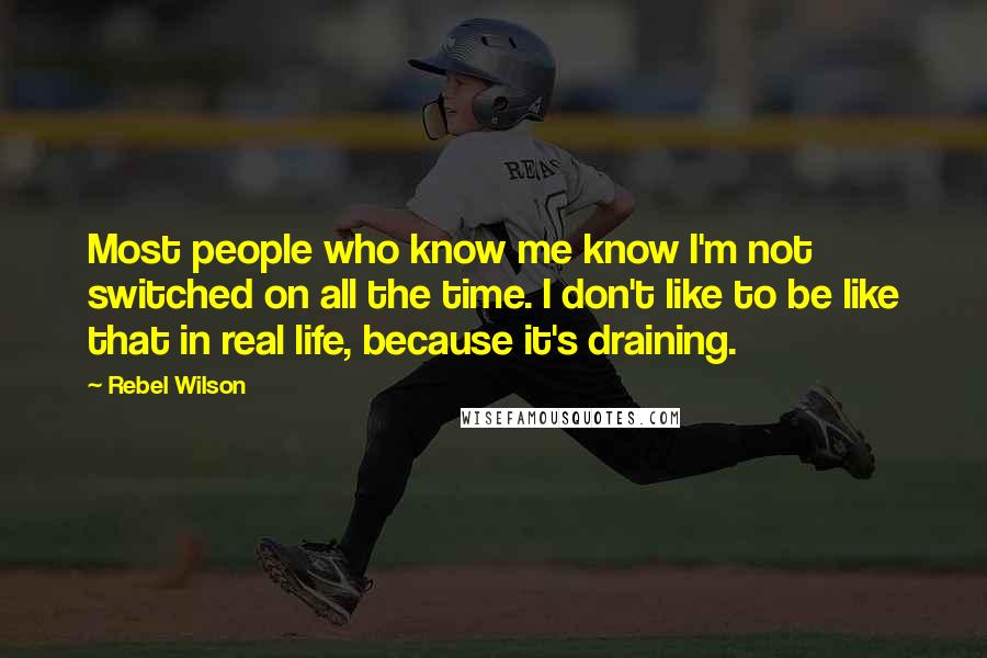 Rebel Wilson Quotes: Most people who know me know I'm not switched on all the time. I don't like to be like that in real life, because it's draining.