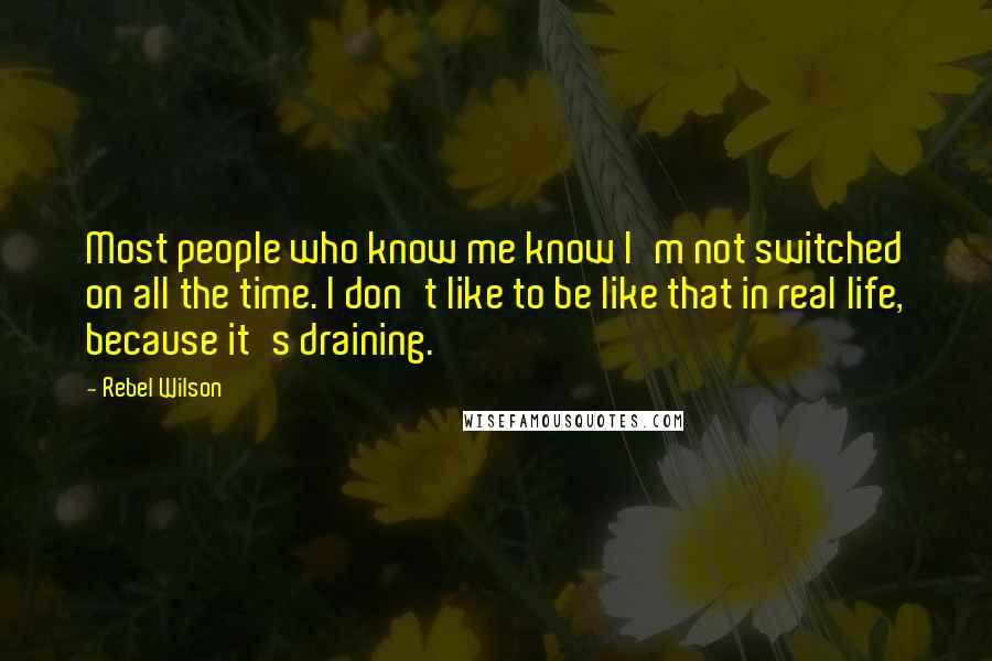 Rebel Wilson Quotes: Most people who know me know I'm not switched on all the time. I don't like to be like that in real life, because it's draining.