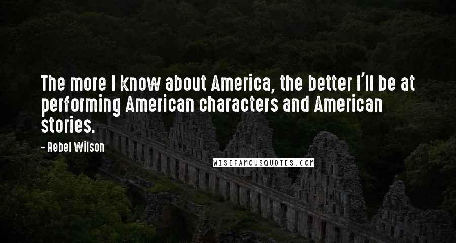 Rebel Wilson Quotes: The more I know about America, the better I'll be at performing American characters and American stories.