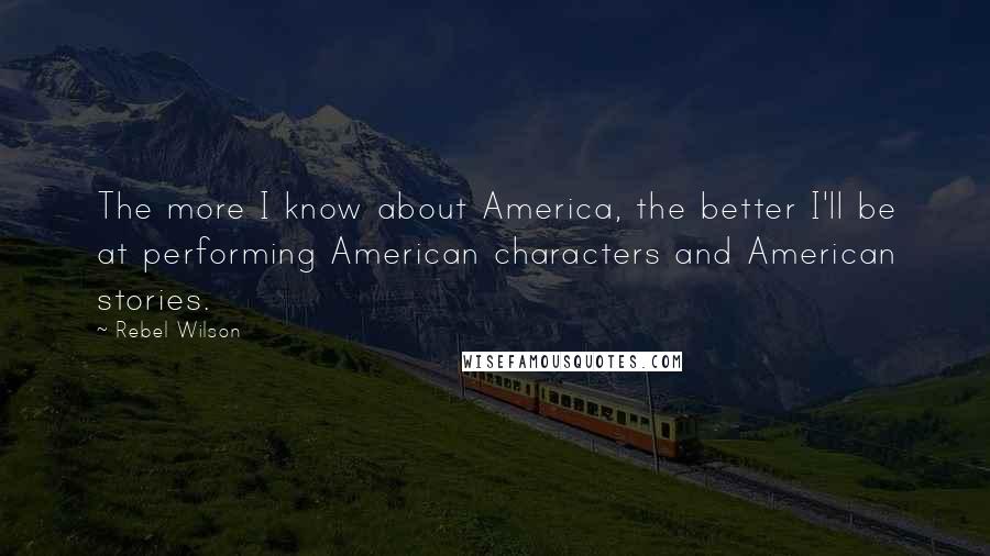Rebel Wilson Quotes: The more I know about America, the better I'll be at performing American characters and American stories.