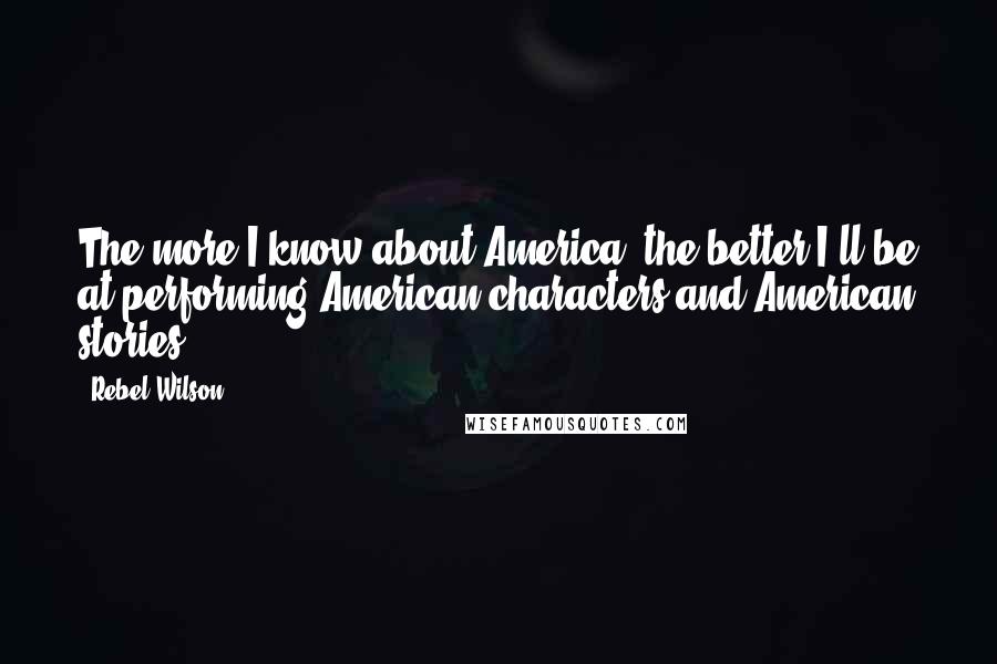 Rebel Wilson Quotes: The more I know about America, the better I'll be at performing American characters and American stories.