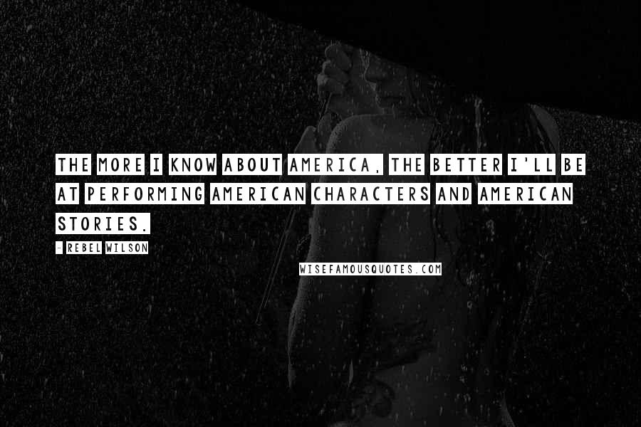 Rebel Wilson Quotes: The more I know about America, the better I'll be at performing American characters and American stories.