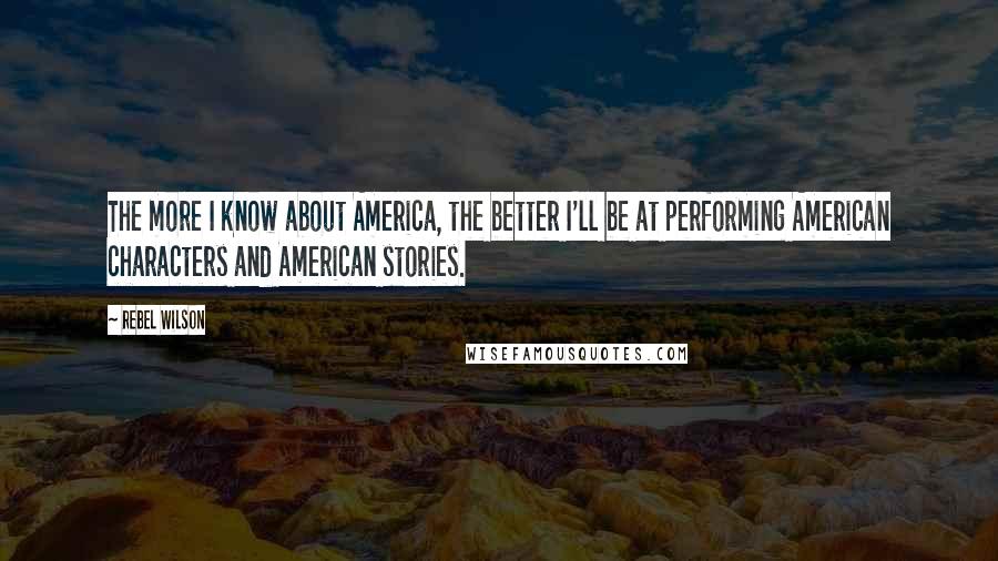 Rebel Wilson Quotes: The more I know about America, the better I'll be at performing American characters and American stories.