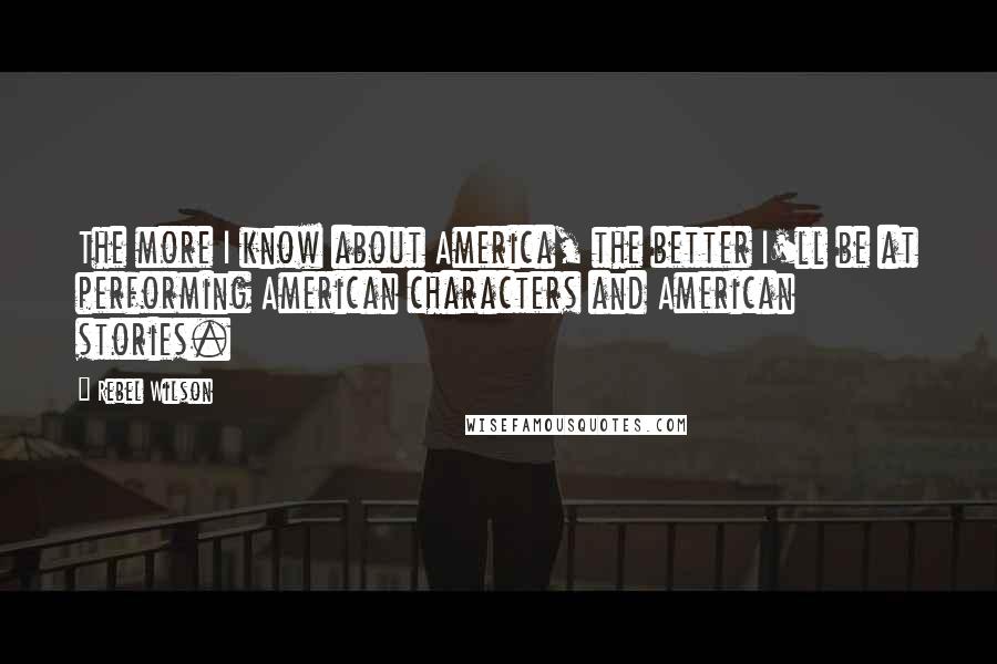 Rebel Wilson Quotes: The more I know about America, the better I'll be at performing American characters and American stories.