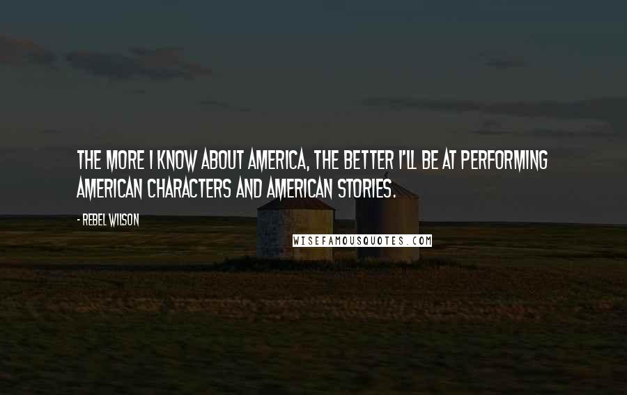 Rebel Wilson Quotes: The more I know about America, the better I'll be at performing American characters and American stories.