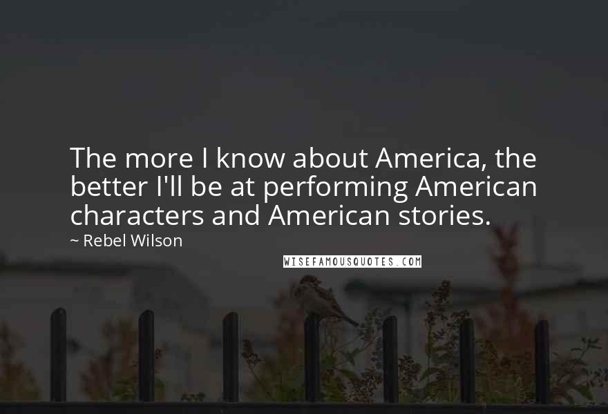 Rebel Wilson Quotes: The more I know about America, the better I'll be at performing American characters and American stories.
