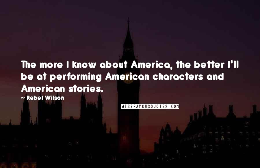 Rebel Wilson Quotes: The more I know about America, the better I'll be at performing American characters and American stories.