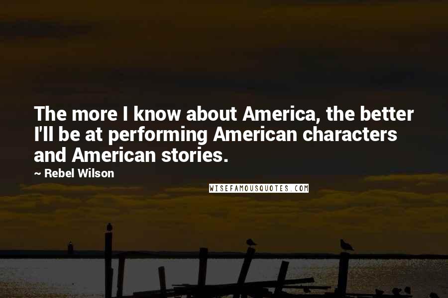 Rebel Wilson Quotes: The more I know about America, the better I'll be at performing American characters and American stories.
