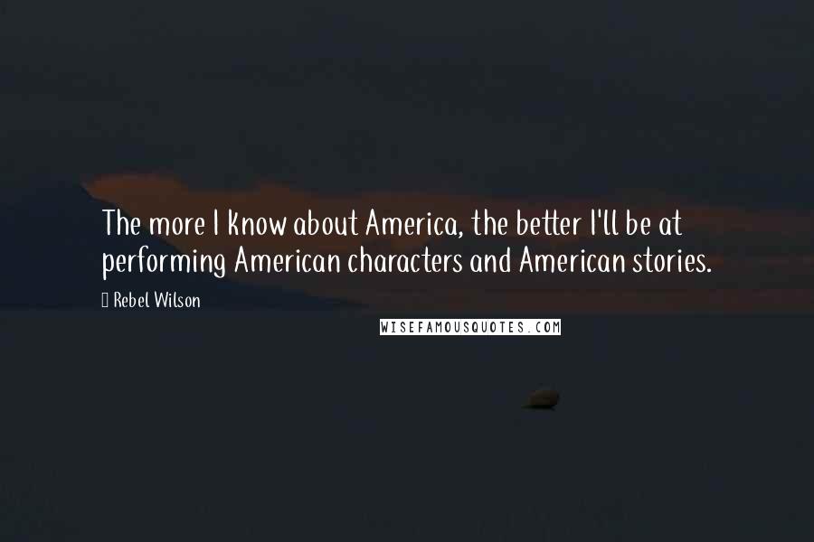 Rebel Wilson Quotes: The more I know about America, the better I'll be at performing American characters and American stories.