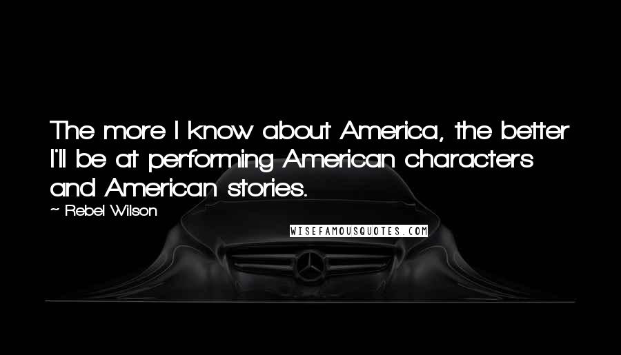 Rebel Wilson Quotes: The more I know about America, the better I'll be at performing American characters and American stories.