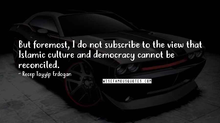 Recep Tayyip Erdogan Quotes: But foremost, I do not subscribe to the view that Islamic culture and democracy cannot be reconciled.