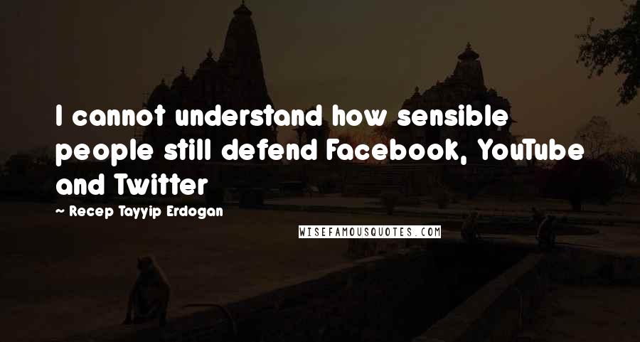 Recep Tayyip Erdogan Quotes: I cannot understand how sensible people still defend Facebook, YouTube and Twitter