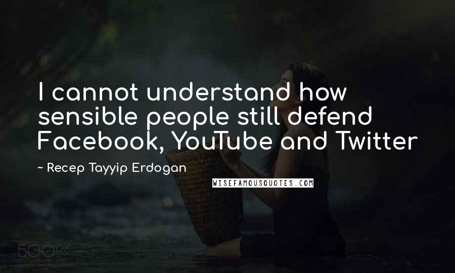 Recep Tayyip Erdogan Quotes: I cannot understand how sensible people still defend Facebook, YouTube and Twitter