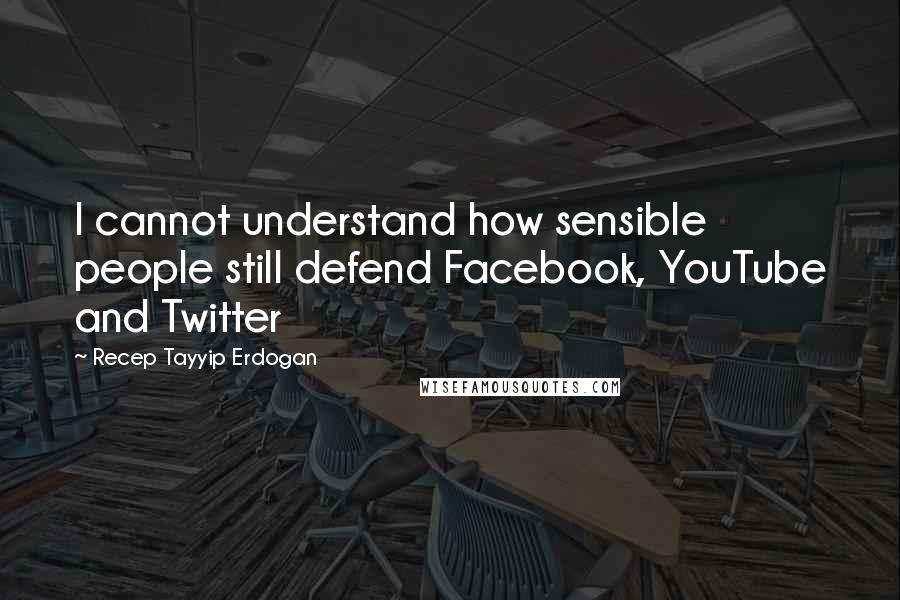 Recep Tayyip Erdogan Quotes: I cannot understand how sensible people still defend Facebook, YouTube and Twitter