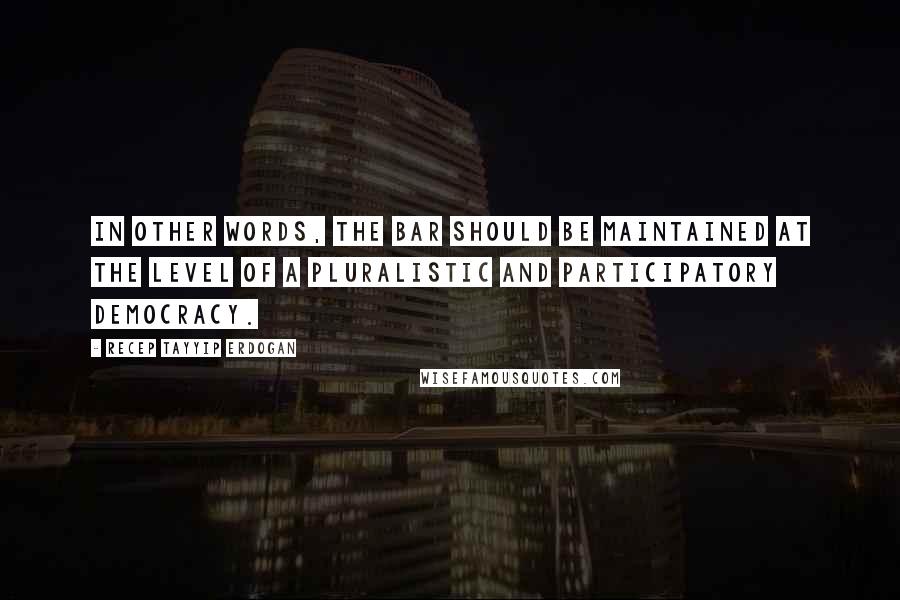 Recep Tayyip Erdogan Quotes: In other words, the bar should be maintained at the level of a pluralistic and participatory democracy.