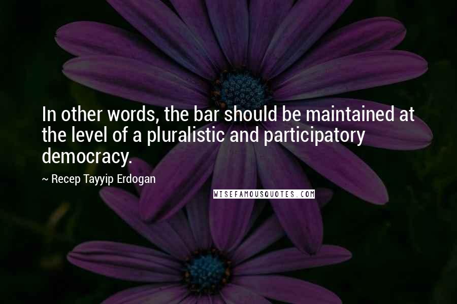 Recep Tayyip Erdogan Quotes: In other words, the bar should be maintained at the level of a pluralistic and participatory democracy.