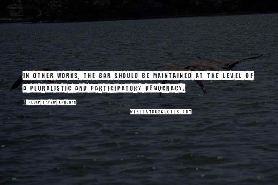 Recep Tayyip Erdogan Quotes: In other words, the bar should be maintained at the level of a pluralistic and participatory democracy.