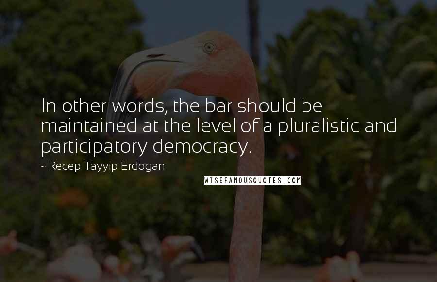 Recep Tayyip Erdogan Quotes: In other words, the bar should be maintained at the level of a pluralistic and participatory democracy.