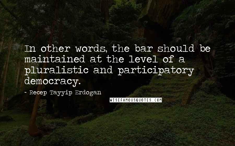 Recep Tayyip Erdogan Quotes: In other words, the bar should be maintained at the level of a pluralistic and participatory democracy.