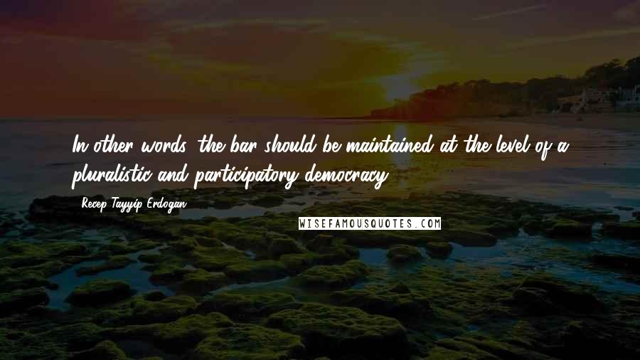 Recep Tayyip Erdogan Quotes: In other words, the bar should be maintained at the level of a pluralistic and participatory democracy.