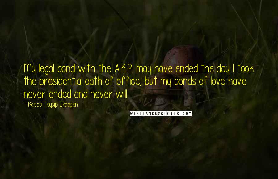 Recep Tayyip Erdogan Quotes: My legal bond with the A.K.P. may have ended the day I took the presidential oath of office, but my bonds of love have never ended and never will.