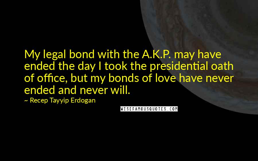 Recep Tayyip Erdogan Quotes: My legal bond with the A.K.P. may have ended the day I took the presidential oath of office, but my bonds of love have never ended and never will.