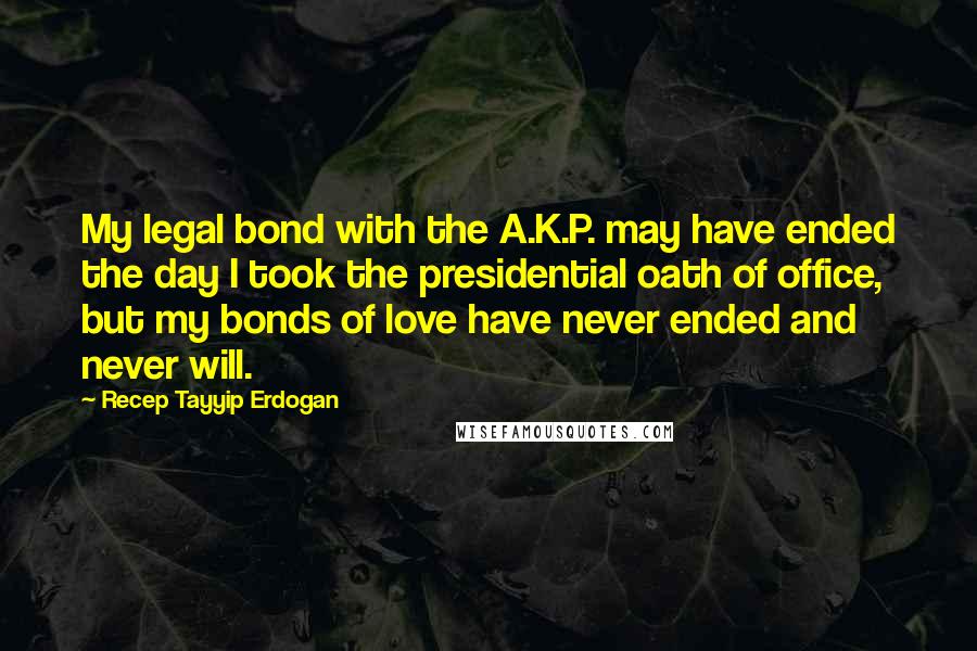 Recep Tayyip Erdogan Quotes: My legal bond with the A.K.P. may have ended the day I took the presidential oath of office, but my bonds of love have never ended and never will.