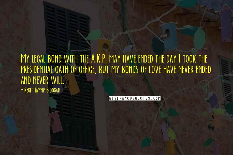 Recep Tayyip Erdogan Quotes: My legal bond with the A.K.P. may have ended the day I took the presidential oath of office, but my bonds of love have never ended and never will.