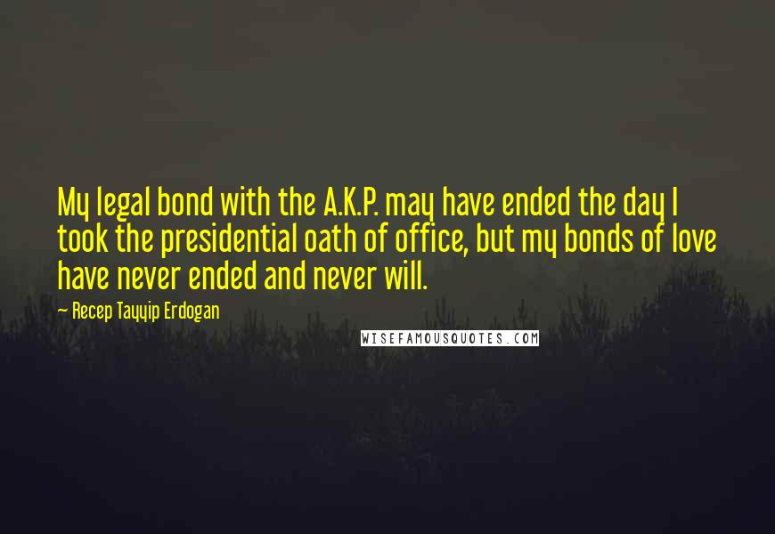 Recep Tayyip Erdogan Quotes: My legal bond with the A.K.P. may have ended the day I took the presidential oath of office, but my bonds of love have never ended and never will.
