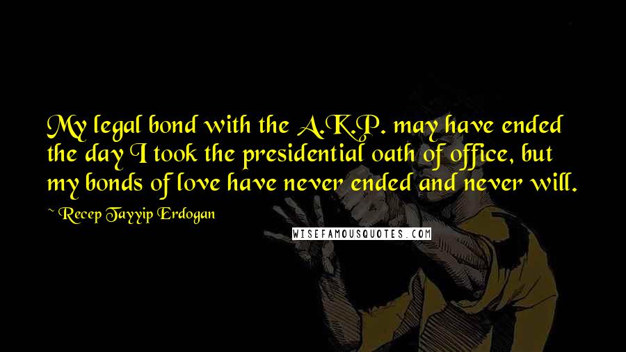 Recep Tayyip Erdogan Quotes: My legal bond with the A.K.P. may have ended the day I took the presidential oath of office, but my bonds of love have never ended and never will.