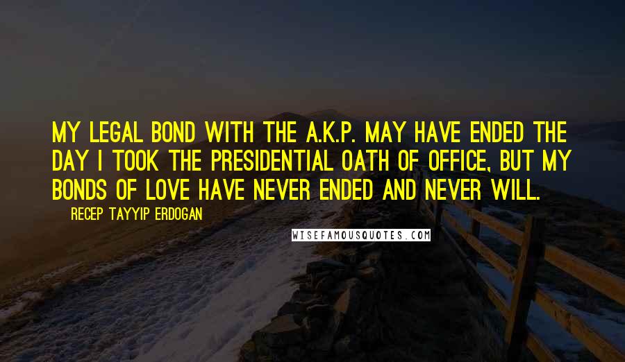 Recep Tayyip Erdogan Quotes: My legal bond with the A.K.P. may have ended the day I took the presidential oath of office, but my bonds of love have never ended and never will.