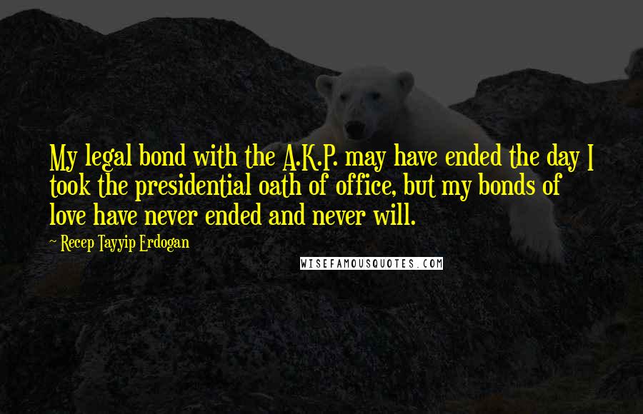 Recep Tayyip Erdogan Quotes: My legal bond with the A.K.P. may have ended the day I took the presidential oath of office, but my bonds of love have never ended and never will.