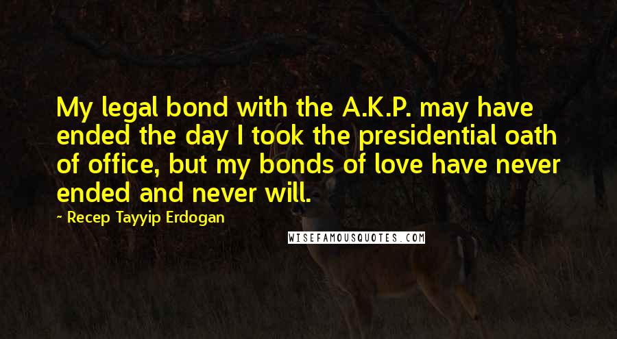 Recep Tayyip Erdogan Quotes: My legal bond with the A.K.P. may have ended the day I took the presidential oath of office, but my bonds of love have never ended and never will.