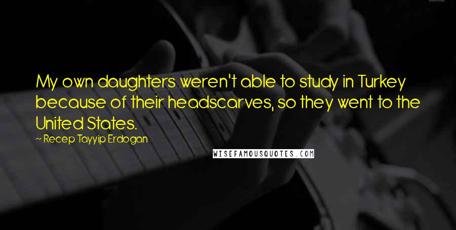 Recep Tayyip Erdogan Quotes: My own daughters weren't able to study in Turkey because of their headscarves, so they went to the United States.