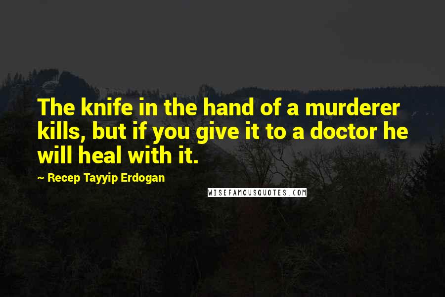 Recep Tayyip Erdogan Quotes: The knife in the hand of a murderer kills, but if you give it to a doctor he will heal with it.