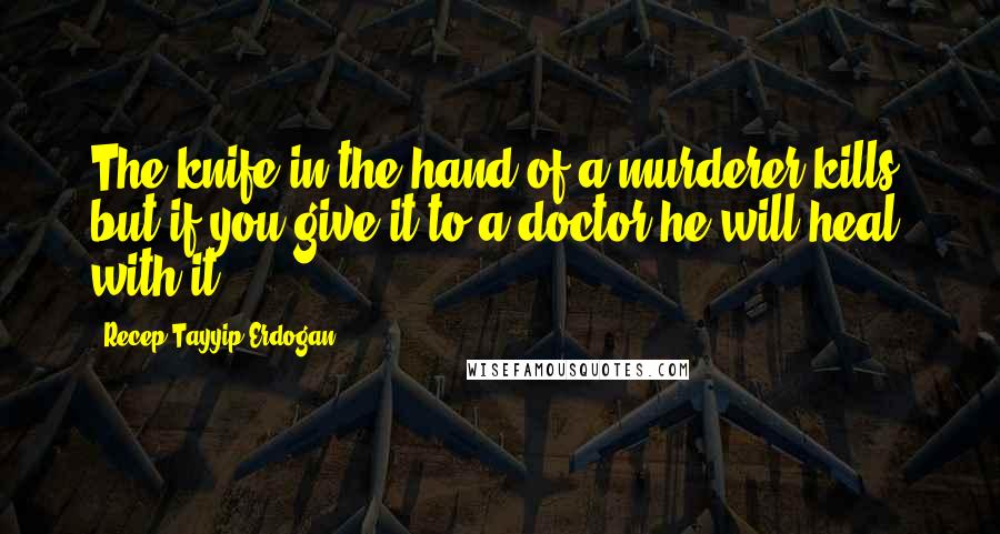 Recep Tayyip Erdogan Quotes: The knife in the hand of a murderer kills, but if you give it to a doctor he will heal with it.